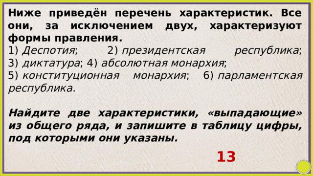 Ниже приведён перечень характеристик. Все они, за исключением двух, характеризуют формы правления. 1)  Деспотия ; 2)  президентская республика ; 3)  диктатура ; 4)  абсолютная монархия ; 5)  конституционная монархия ; 6)  парламентская республика .   Найдите две характеристики, «выпадающие» из общего ряда, и запишите в таблицу цифры, под которыми они указаны. 13 