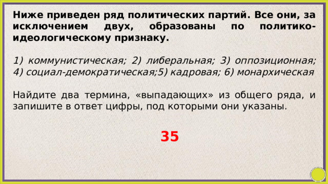 Ниже приведен ряд политических партий. Все они, за исключением двух, образованы по политико-идеологическому признаку.   1) коммунистическая; 2) либеральная; 3) оппозиционная; 4) социал-демократическая;5) кадровая; 6) монархическая   Найдите два термина, «выпадающих» из общего ряда, и запишите в ответ цифры, под которыми они указаны. 35 