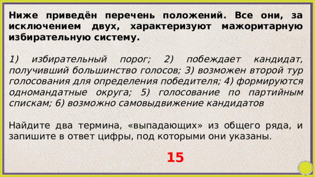 Ниже приведён перечень положений. Все они, за исключением двух, характеризуют мажоритарную избирательную систему.   1) избирательный порог; 2) побеждает кандидат, получивший большинство голосов; 3) возможен второй тур голосования для определения победителя; 4) формируются одномандатные округа; 5) голосование по партийным спискам; 6) возможно самовыдвижение кандидатов   Найдите два термина, «выпадающих» из общего ряда, и запишите в ответ цифры, под которыми они указаны. 15 