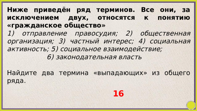 Ниже приведён ряд терминов. Все они, за исключением двух, относятся к понятию «гражданское общество» 1) отправление правосудия; 2) общественная организация; 3) частный интерес; 4) социальная активность; 5) социальное взаимодействие; 6) законодательная власть Найдите два термина «выпадающих» из общего ряда. 16 