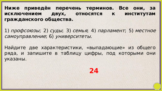 Ниже приведён перечень терминов. Все они, за исключением двух, относятся к институтам гражданского общества.   1)  профсоюзы ; 2)  суды ; 3)  семья ; 4)  парламент ; 5)  местное самоуправление ; 6)  университеты .   Найдите две характеристики, «выпадающие» из общего ряда, и запишите в таблицу цифры, под которыми они указаны. 24 