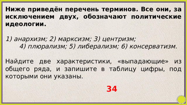 Ниже приведён перечень терминов. Все они, за исключением двух, обозначают политические идеологии.   1) анархизм; 2) марксизм; 3) центризм; 4) плюрализм; 5) либерализм; 6) консерватизм.   Найдите две характеристики, «выпадающие» из общего ряда, и запишите в таблицу цифры, под которыми они указаны. 34 
