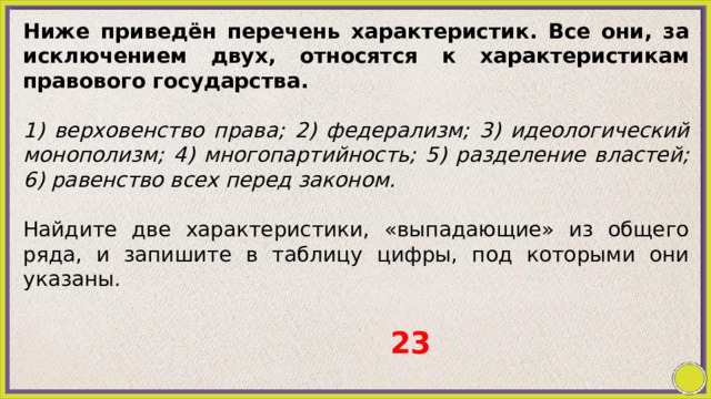 Ниже приведён перечень характеристик. Все они, за исключением двух, относятся к характеристикам правового государства.   1) верховенство права; 2) федерализм; 3) идеологический монополизм; 4) многопартийность; 5) разделение властей; 6) равенство всех перед законом.   Найдите две характеристики, «выпадающие» из общего ряда, и запишите в таблицу цифры, под которыми они указаны. 23 
