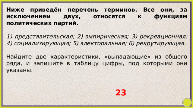 Ниже приведён перечень терминов. Все они, за исключением двух, относятся к функциям политических партий.   1) представительская; 2) эмпирическая; 3) рекреационная; 4) социализирующая; 5) электоральная; 6) рекрутирующая. Найдите две характеристики, «выпадающие» из общего ряда, и запишите в таблицу цифры, под которыми они указаны. 23 