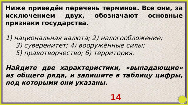 Ниже приведён перечень терминов. Все они, за исключением двух, обозначают основные признаки государства.   1) национальная валюта; 2) налогообложение; 3) суверенитет; 4) вооружённые силы; 5) правотворчество; 6) территория.   Найдите две характеристики, «выпадающие» из общего ряда, и запишите в таблицу цифры, под которыми они указаны. 14 