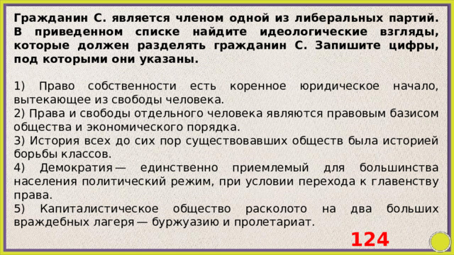 Гражданин С. является членом одной из либеральных партий. В приведенном списке найдите идеологические взгляды, которые должен разделять гражданин С. Запишите цифры, под которыми они указаны.   1) Право собственности есть коренное юридическое начало, вытекающее из свободы человека. 2) Права и свободы отдельного человека являются правовым базисом общества и экономического порядка. 3) История всех до сих пор существовавших обществ была историей борьбы классов. 4) Демократия — единственно приемлемый для большинства населения политический режим, при условии перехода к главенству права. 5) Капиталистическое общество расколото на два больших враждебных лагеря — буржуазию и пролетариат. 124 