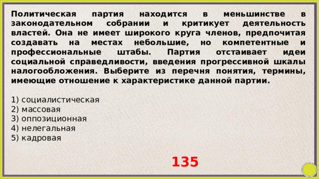 Политическая партия находится в меньшинстве в законодательном собрании и критикует деятельность властей. Она не имеет широкого круга членов, предпочитая создавать на местах небольшие, но компетентные и профессиональные штабы. Партия отстаивает идеи социальной справедливости, введения прогрессивной шкалы налогообложения. Выберите из перечня понятия, термины, имеющие отношение к характеристике данной партии.   1) социалистическая 2) массовая 3) оппозиционная 4) нелегальная 5) кадровая 135 