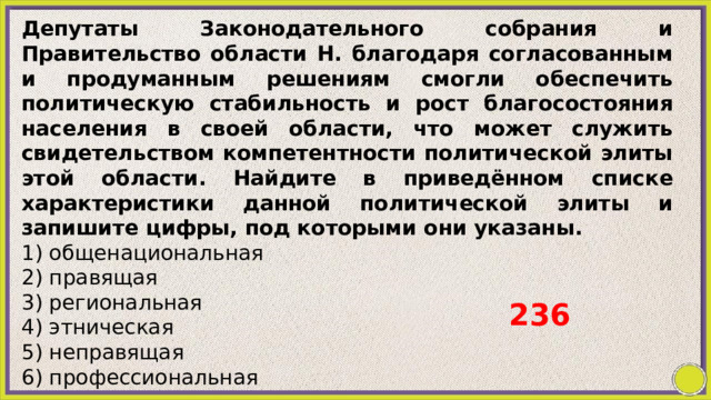 Депутаты Законодательного собрания и Правительство области Н. благодаря согласованным и продуманным решениям смогли обеспечить политическую стабильность и рост благосостояния населения в своей области, что может служить свидетельством компетентности политической элиты этой области. Найдите в приведённом списке характеристики данной политической элиты и запишите цифры, под которыми они указаны. 1) общенациональная 2) правящая 3) региональная 4) этническая 5) неправящая 6) профессиональная 236 