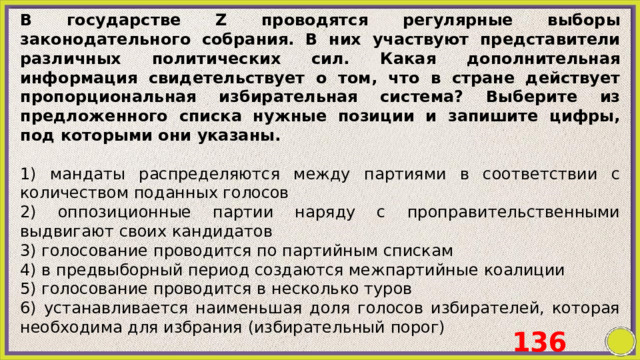 В государстве Z проводятся регулярные выборы законодательного собрания. В них участвуют представители различных политических сил. Какая дополнительная информация свидетельствует о том, что в стране действует пропорциональная избирательная система? Выберите из предложенного списка нужные позиции и запишите цифры, под которыми они указаны.   1) мандаты распределяются между партиями в соответствии с количеством поданных голосов 2) оппозиционные партии наряду с проправительственными выдвигают своих кандидатов 3) голосование проводится по партийным спискам 4) в предвыборный период создаются межпартийные коалиции 5) голосование проводится в несколько туров 6) устанавливается наименьшая доля голосов избирателей, которая необходима для избрания (избирательный порог) 136 