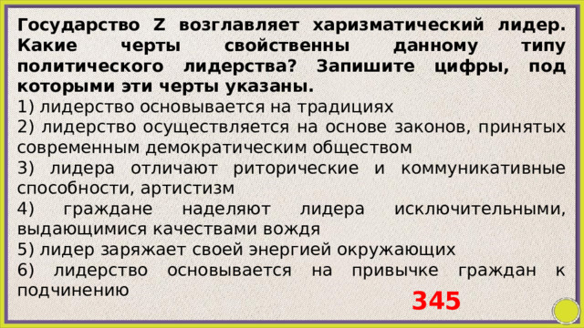 Государство Z возглавляет харизматический лидер. Какие черты свойственны данному типу политического лидерства? Запишите цифры, под которыми эти черты указаны. 1) лидерство основывается на традициях 2) лидерство осуществляется на основе законов, принятых современным демократическим обществом 3) лидера отличают риторические и коммуникативные способности, артистизм 4) граждане наделяют лидера исключительными, выдающимися качествами вождя 5) лидер заряжает своей энергией окружающих 6) лидерство основывается на привычке граждан к подчинению 345 
