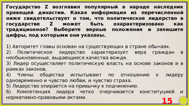 Государство Z возглавил популярный в народе наследник правящей династии. Какая информация из перечисленной ниже свидетельствует о том, что политическое лидерство в государстве Z может быть охарактеризовано как традиционное? Выберите верные положения и запишите цифры, под которыми они указаны.   1) Авторитет главы основан на существующих в стране обычаях. 2) Политическое лидерство характеризует вера граждан в необыкновенные, выдающиеся качества вождя. 3) Лидер осуществляет политическую власть на основе законов и в рамках законов. 4) Члены общества испытывают по отношению к лидеру одновременно и чувство любви, и чувство страха. 5) Лидерство опирается на привычку к подчинению. 6) Компетенция лидера четко очерчивается конституцией и нормативно-правовыми актами. 15 