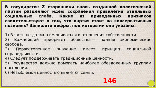 В государстве Z сторонники вновь созданной политической партии разделяют идею сохранения привилегий отдельных социальных слоёв. Какие из приведенных признаков свидетельствуют о том, что партия стоит на консервативных позициях? Запишите цифры, под которыми они указаны.   1) Власть не должна вмешиваться в отношения собственности. 2) Важнейший приоритет общества — полная экономическая свобода. 3) Первостепенное значение имеет принцип социальной справедливости. 4) Следует поддерживать традиционные ценности. 5) Государство должно помогать наиболее обездоленным группам населения. 6) Незыблемой ценностью является семья. 146 