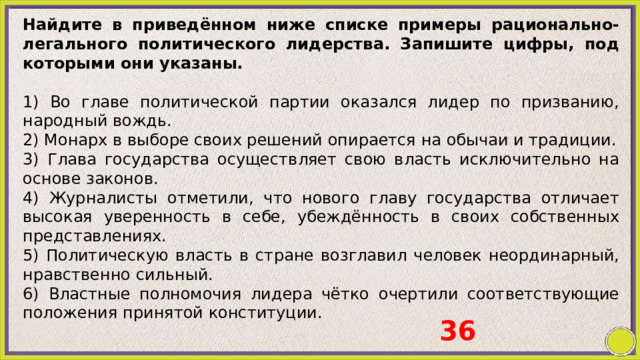 Найдите в приведённом ниже списке примеры рационально-легального политического лидерства. Запишите цифры, под которыми они указаны.   1) Во главе политической партии оказался лидер по призванию, народный вождь. 2) Монарх в выборе своих решений опирается на обычаи и традиции. 3) Глава государства осуществляет свою власть исключительно на основе законов. 4) Журналисты отметили, что нового главу государства отличает высокая уверенность в себе, убеждённость в своих собственных представлениях. 5) Политическую власть в стране возглавил человек неординарный, нравственно сильный. 6) Властные полномочия лидера чётко очертили соответствующие положения принятой конституции.   36 