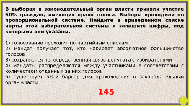 В выборах в законодательный орган власти приняли участие 60% граждан, имеющих право голоса. Выборы проходили по пропорциональной системе. Найдите в приведенном списке черты этой избирательной системы и запишите цифры, под которыми они указаны.   1) голосование проходит по партийным спискам 2) мандат получает тот, кто набирает абсолютное большинство голосов 3) сохраняется непосредственная связь депутата с избирателями 4) мандаты распределяются между участниками в соответствии с количеством отданных за них голосов 5) существует 5%-й барьер для прохождения в законодательный орган власти 145 