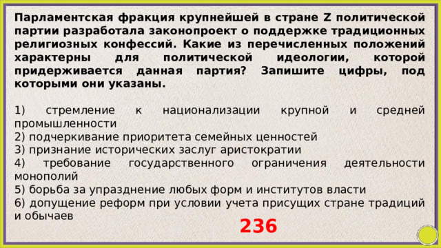 Парламентская фракция крупнейшей в стране Z политической партии разработала законопроект о поддержке традиционных религиозных конфессий. Какие из перечисленных положений характерны для политической идеологии, которой придерживается данная партия? Запишите цифры, под которыми они указаны.   1) стремление к национализации крупной и средней промышленности 2) подчеркивание приоритета семейных ценностей 3) признание исторических заслуг аристократии 4) требование государственного ограничения деятельности монополий 5) борьба за упразднение любых форм и институтов власти 6) допущение реформ при условии учета присущих стране традиций и обычаев 236 