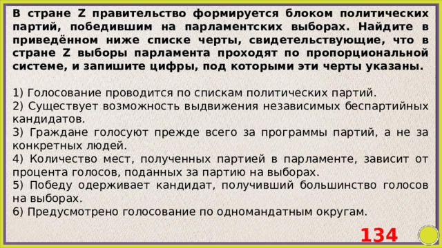 B стране Z правительство формируется блоком политических партий, победившим на парламентских выборах. Найдите в приведённом ниже списке черты, свидетельствующие, что в стране Z выборы парламента проходят по пропорциональной системе, и запишите цифры, под которыми эти черты указаны.   1) Голосование проводится по спискам политических партий. 2) Существует возможность выдвижения независимых беспартийных кандидатов. 3) Граждане голосуют прежде всего за программы партий, а не за конкретных людей. 4) Количество мест, полученных партией в парламенте, зависит от процента голосов, поданных за партию на выборах. 5) Победу одерживает кандидат, получивший большинство голосов на выборах. 6) Предусмотрено голосование по одномандатным округам. 134 