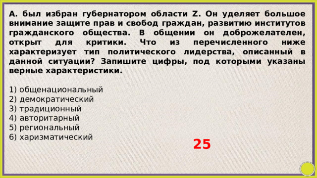 А. был избран губернатором области Z. Oн уделяет большое внимание защите прав и свобод граждан, развитию институтов гражданского общества. В общении он доброжелателен, открыт для критики. Что из перечисленного ниже характеризует тип политического лидерства, описанный в данной ситуации? Запишите цифры, под которыми указаны верные характеристики.   1) общенациональный 2) демократический 3) традиционный 4) авторитарный 5) региональный 6) харизматический 25 