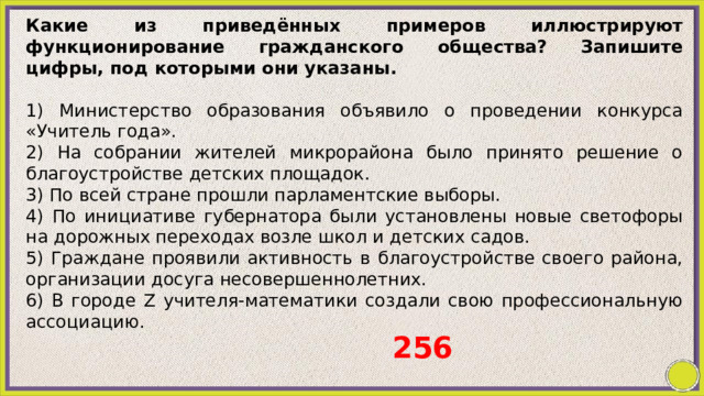 Какие из приведённых примеров иллюстрируют функционирование гражданского общества? Запишите цифры, под которыми они указаны.   1) Министерство образования объявило о проведении конкурса «Учитель года». 2) Ha собрании жителей микрорайона было принято решение о благоустройстве детских площадок. 3) По всей стране прошли парламентские выборы. 4) По инициативе губернатора были установлены новые светофоры на дорожных переходах возле школ и детских садов. 5) Граждане проявили активность в благоустройстве своего района, организации досуга несовершеннолетних. 6) В городе Z учителя-математики создали свою профессиональную ассоциацию. 256 