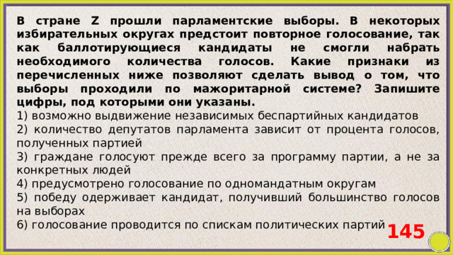 В стране Z прошли парламентские выборы. В некоторых избирательных округах предстоит повторное голосование, так как баллотирующиеся кандидаты не смогли набрать необходимого количества голосов. Какие признаки из перечисленных ниже позволяют сделать вывод о том, что выборы проходили по мажоритарной системе? Запишите цифры, под которыми они указаны. 1) возможно выдвижение независимых беспартийных кандидатов 2) количество депутатов парламента зависит от процента голосов, полученных партией 3) граждане голосуют прежде всего за программу партии, а не за конкретных людей 4) предусмотрено голосование по одномандатным округам 5) победу одерживает кандидат, получивший большинство голосов на выборах 6) голосование проводится по спискам политических партий 145 