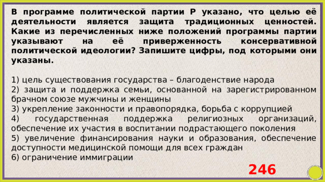 В программе политической партии Р указано, что целью её деятельности является защита традиционных ценностей. Какие из перечисленных ниже положений программы партии указывают на её приверженность консервативной политической идеологии? Запишите цифры, под которыми они указаны.   1) цель существования государства – благоденствие народа 2) защита и поддержка семьи, основанной на зарегистрированном брачном союзе мужчины и женщины 3) укрепление законности и правопорядка, борьба с коррупцией 4) государственная поддержка религиозных организаций, обеспечение их участия в воспитании подрастающего поколения 5) увеличение финансирования науки и образования, обеспечение доступности медицинской помощи для всех граждан 6) ограничение иммиграции 246 