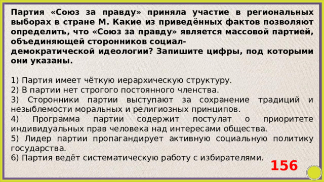 Партия «Союз за правду» приняла участие в региональных выборах в стране М. Какие из приведённых фактов позволяют определить, что «Союз за правду» является массовой партией, объединяющей сторонников социал- демократической идеологии? Запишите цифры, под которыми они указаны.   1) Партия имеет чёткую иерархическую структуру. 2) В партии нет строгого постоянного членства. 3) Сторонники партии выступают за сохранение традиций и незыблемости моральных и религиозных принципов. 4) Программа партии содержит постулат о приоритете индивидуальных прав человека над интересами общества. 5) Лидер партии пропагандирует активную социальную политику государства. 6) Партия ведёт систематическую работу с избирателями. 156 