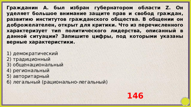 Гражданин А. был избран губернатором области Z. Он уделяет большое внимание защите прав и свобод граждан, развитию институтов гражданского общества. В общении он доброжелателен, открыт для критики. Что из перечисленного характеризует тип политического лидерства, описанный в данной ситуации? Запишите цифры, под которыми указаны верные характеристики.   1) демократический 2) традиционный 3) общенациональный 4) региональный 5) авторитарный 6) легальный (рационально-легальный) 146 
