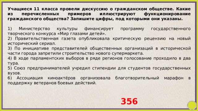 Учащиеся 11 класса провели дискуссию о гражданском обществе. Какие из перечисленных примеров иллюстрируют функционирование гражданского общества? Запишите цифры, под которыми они указаны.   1) Министерство культуры финансирует программу государственного творческого конкурса «Мир глазами детей». 2) Правительственная газета опубликовала критическую рецензию на новый исторический сериал. 3) По инициативе представителей общественных организаций в исторической части города запретили строительство нового супермаркета. 4) В ходе парламентских выборов в ряде регионов голосование проходило в два тура. 5) Союз предпринимателей учредил стипендии для студентов государственных вузов. 6) Ассоциация киноактёров организовала благотворительный марафон в поддержку ветеранов боевых действий. 356 