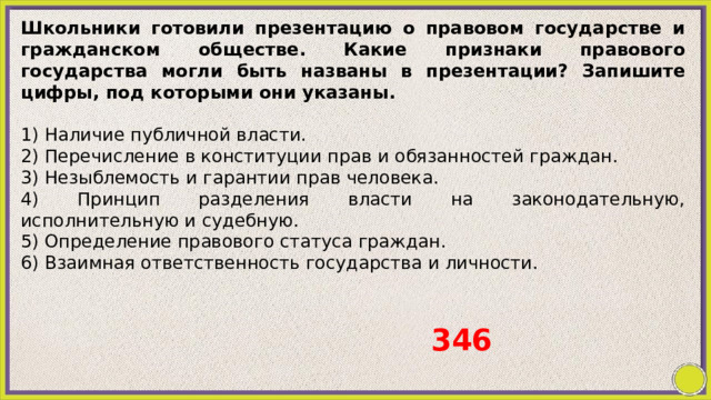 Школьники готовили презентацию о правовом государстве и гражданском обществе. Какие признаки правового государства могли быть названы в презентации? Запишите цифры, под которыми они указаны.   1) Наличие публичной власти. 2) Перечисление в конституции прав и обязанностей граждан. 3) Незыблемость и гарантии прав человека. 4) Принцип разделения власти на законодательную, исполнительную и судебную. 5) Определение правового статуса граждан. 6) Взаимная ответственность государства и личности. 346 