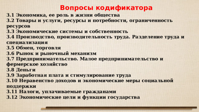 Вопросы кодификатора  3.1 Экономика, ее роль в жизни общества 3.2 Товары и услуги, ресурсы и потребности, ограниченность ресурсов 3.3 Экономические системы и собственность 3.4 Производство, производительность труда. Разделение труда и специализация 3.5 Обмен, торговля 3.6 Рынок и рыночный механизм 3.7 Предпринимательство. Малое предпринимательство и фермерское хозяйство 3.8 Деньги 3.9 Заработная плата и стимулирование труда 3.10 Неравенство доходов и экономические меры социальной поддержки 3.11 Налоги, уплачиваемые гражданами 3.12 Экономические цели и функции государства 