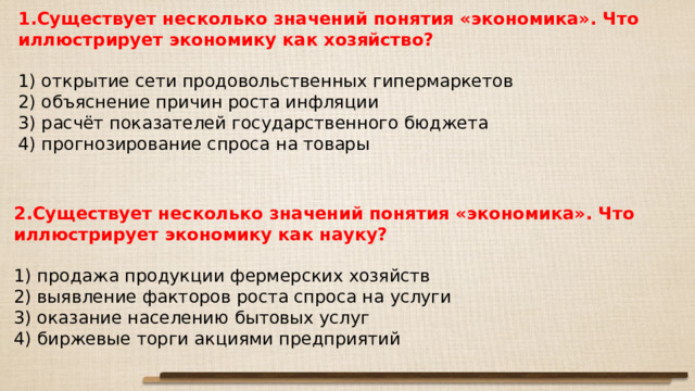 1.Существует несколько значений понятия «экономика». Что иллюстрирует экономику как хозяйство?   1) открытие сети продовольственных гипермаркетов 2) объяснение причин роста инфляции 3) расчёт показателей государственного бюджета 4) прогнозирование спроса на товары 2.Существует несколько значений понятия «экономика». Что иллюстрирует экономику как науку?   1) продажа продукции фермерских хозяйств 2) выявление факторов роста спроса на услуги 3) оказание населению бытовых услуг 4) биржевые торги акциями предприятий 