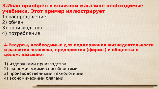 3.Иван приобрёл в книж­ном магазине не­об­хо­ди­мые учебники. Этот при­мер иллюстрирует 1) распределение 2) обмен 3) производство 4) потребление 4.Ресурсы, не­об­хо­ди­мые для под­дер­жа­ния жизнедеятельности и раз­ви­тия человека, пред­при­я­тия (фирмы) и об­ще­ства в целом, называют   1) издержками производства 2) экономическими способностями 3) производственными технологиями 4) экономическими благами 