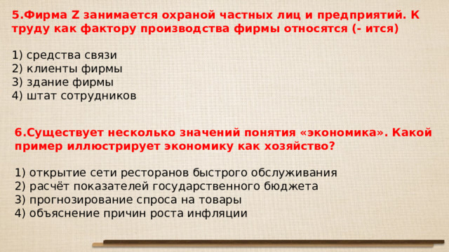 5.Фирма Z занимается охраной частных лиц и предприятий. К труду как фактору производства фирмы относятся (- ится)   1) средства связи 2) клиенты фирмы 3) здание фирмы 4) штат сотрудников 6.Существует несколько значений понятия «экономика». Какой пример иллюстрирует экономику как хозяйство?   1) открытие сети ресторанов быстрого обслуживания 2) расчёт показателей государственного бюджета 3) прогнозирование спроса на товары 4) объяснение причин роста инфляции 
