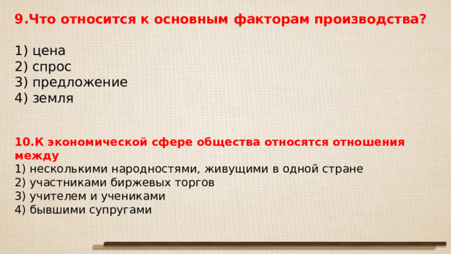 9.Что относится к основным факторам производства?   1) цена 2) спрос 3) предложение 4) земля 10.К экономической сфере общества относятся отношения между 1) несколькими народностями, живущими в одной стране 2) участниками биржевых торгов 3) учителем и учениками 4) бывшими супругами 