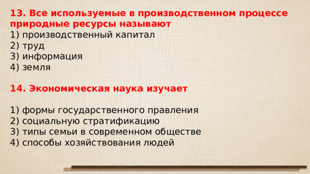 13. Все ис­поль­зу­е­мые в про­из­вод­ствен­ном про­цес­се при­род­ные ре­сур­сы называют 1) про­из­вод­ствен­ный капитал 2) труд 3) информация 4) земля 14. Экономическая наука изучает   1) формы го­су­дар­ствен­но­го правления 2) социальную стратификацию 3) типы семьи в со­вре­мен­ном обществе 4) способы хо­зяй­ство­ва­ния людей 