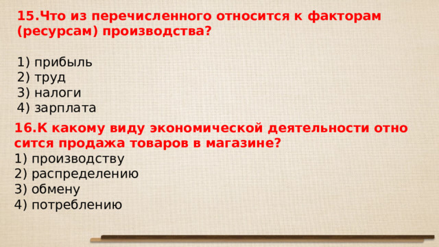 15.Что из пе­ре­чис­лен­но­го от­но­сит­ся к фак­то­рам (ресурсам) производства?   1) прибыль 2) труд 3) налоги 4) зарплата 16.К ка­ко­му виду эко­но­ми­че­ской де­я­тель­но­сти от­но­сит­ся про­да­жа то­ва­ров в магазине? 1) про­из­вод­ству 2) рас­пре­де­ле­нию 3) обмену 4) потреблению 