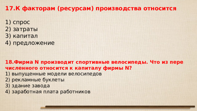 17.К фак­то­рам (ресурсам) про­из­вод­ства относится   1) спрос 2) затраты 3) ка­пи­тал 4) предложение 18.Фирма N про­из­во­дит спор­тив­ные велосипеды. Что из пе­ре­чис­лен­но­го от­но­сит­ся к ка­пи­та­лу фирмы N? 1) выпущенные мо­де­ли велосипедов 2) рекламные буклеты 3) здание завода 4) заработная плата работников 