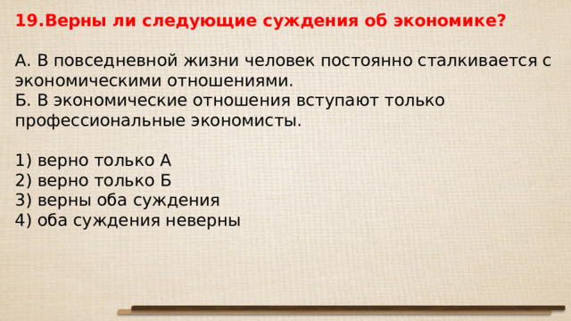 19.Верны ли следующие суждения об экономике?   А. В повседневной жизни человек постоянно сталкивается с экономическими отношениями. Б. В экономические отношения вступают только профессиональные экономисты.   1) верно только А 2) верно только Б 3) верны оба суждения 4) оба суждения неверны 