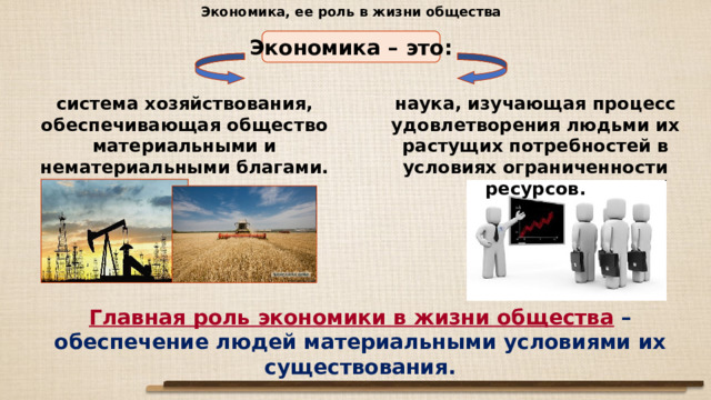 Экономика, ее роль в жизни общества Экономика – это: система хозяйствования, обеспечивающая общество материальными и нематериальными благами. наука, изучающая процесс удовлетворения людьми их растущих потребностей в условиях ограниченности ресурсов. Главная роль экономики в жизни общества  – обеспечение людей материальными условиями их существования. 