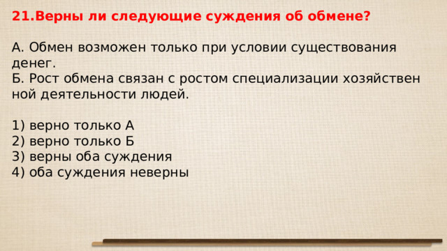 21.Верны ли сле­ду­ю­щие суж­де­ния об обмене?   А. Обмен воз­мо­жен толь­ко при усло­вии су­ще­ство­ва­ния денег. Б. Рост об­ме­на свя­зан с ро­стом спе­ци­а­ли­за­ции хо­зяй­ствен­ной де­я­тель­но­сти людей.   1) верно толь­ко А 2) верно толь­ко Б 3) верны оба суждения 4) оба суж­де­ния неверны 