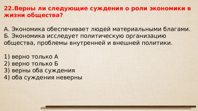 22.Верны ли сле­ду­ю­щие суж­де­ния о роли эко­но­ми­ки в жизни общества?   А. Эко­но­ми­ка обес­пе­чи­ва­ет людей ма­те­ри­аль­ны­ми благами. Б. Эко­но­ми­ка ис­сле­ду­ет по­ли­ти­че­скую ор­га­ни­за­цию общества, про­бле­мы внут­рен­ней и внеш­ней политики.   1) верно толь­ко А 2) верно толь­ко Б 3) верны оба суждения 4) оба суж­де­ния неверны 