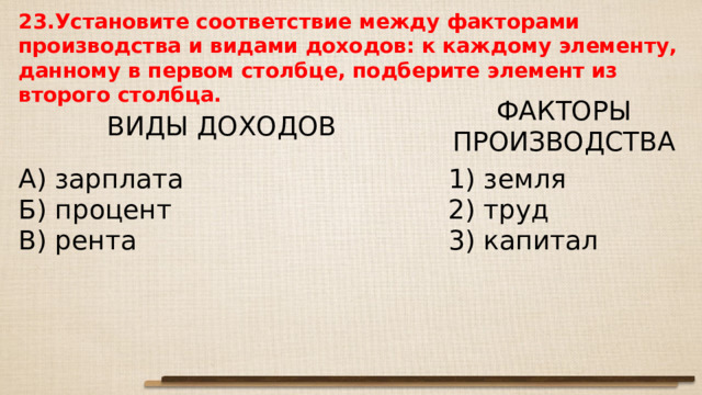 23.Установите соответствие между факторами производства и видами доходов: к каждому элементу, данному в первом столбце, подберите элемент из второго столбца.     ВИДЫ ДОХОДОВ   А) зарплата Б) процент В) рента ФАКТОРЫ ПРОИЗВОДСТВА   1) земля 2) труд 3) капитал 