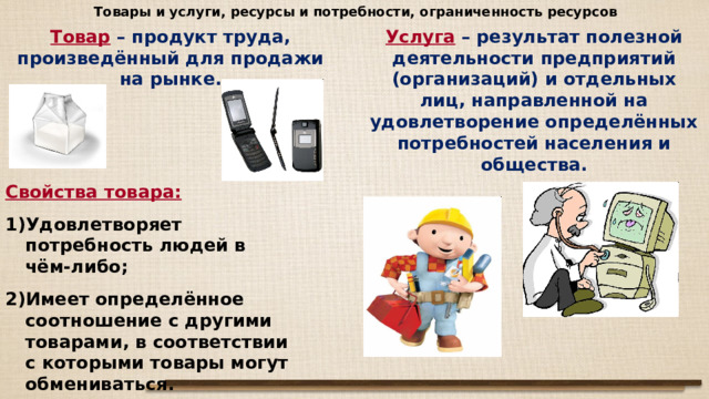 Товары и услуги, ресурсы и потребности, ограниченность ресурсов Услуга  – результат полезной деятельности предприятий (организаций) и отдельных лиц, направленной на удовлетворение определённых потребностей населения и общества. Товар  – продукт труда, произведённый для продажи на рынке. Свойства товара:  Удовлетворяет потребность людей в чём-либо; Имеет определённое соотношение с другими товарами, в соответствии с которыми товары могут обмениваться. 