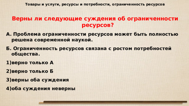 Товары и услуги, ресурсы и потребности, ограниченность ресурсов Верны ли следующие суждения об ограниченности ресурсов? А. Проблема ограниченности ресурсов может быть полностью решена современной наукой. Б. Ограниченность ресурсов связана с ростом потребностей общества. верно только А верно только Б верны оба суждения оба суждения неверны 