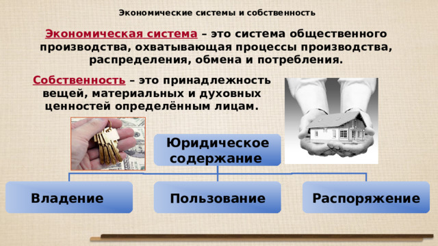 Экономические системы и собственность Экономическая система – это система общественного производства, охватывающая процессы производства, распределения, обмена и потребления. Собственность – это принадлежность вещей, материальных и духовных ценностей определённым лицам. Юридическое содержание  Владение  Пользование Распоряжение 