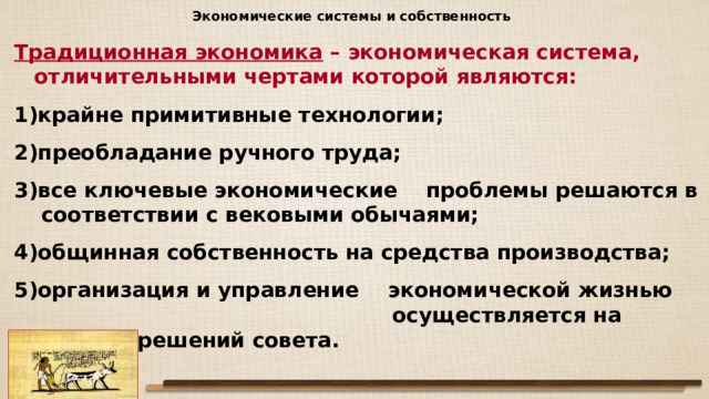 Экономические системы и собственность Традиционная экономика – экономическая система, отличительными чертами которой являются: крайне примитивные технологии; преобладание ручного труда; все ключевые экономические проблемы решаются в соответствии с вековыми обычаями; общинная собственность на средства производства; организация и управление экономической жизнью осуществляется на основе решений совета. 