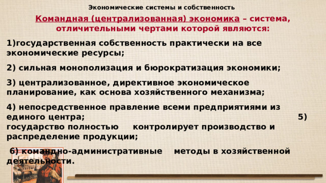 Экономические системы и собственность Командная (централизованная) экономика – система, отличительными чертами которой являются: государственная собственность практически на все экономические ресурсы; 2) сильная монополизация и бюрократизация экономики; 3) централизованное, директивное экономическое планирование, как основа хозяйственного механизма; 4) непосредственное правление всеми предприятиями из единого центра; 5) государство полностью контролирует производство и распределение продукции;  6) командно-административные методы в хозяйственной деятельности. 