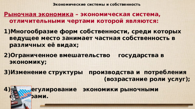 Экономические системы и собственность Рыночная экономика – экономическая система, отличительными чертами которой являются: Многообразие форм собственности, среди которых ведущее место занимает частная собственность в различных её видах; Ограниченное вмешательство государства в экономику; Изменение структуры производства и потребления (возрастание роли услуг); Саморегулирование экономики рыночными факторами.  