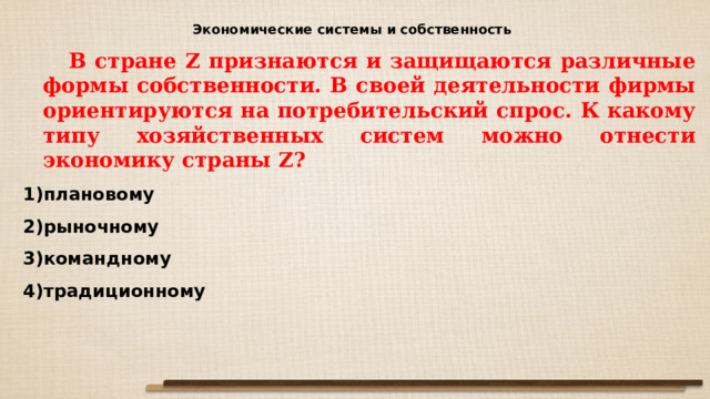 Экономические системы и собственность  В стране Z признаются и защищаются различные формы собственности. В своей деятельности фирмы ориентируются на потребительский спрос. К какому типу хозяйственных систем можно отнести экономику страны Z ? плановому рыночному командному традиционному 