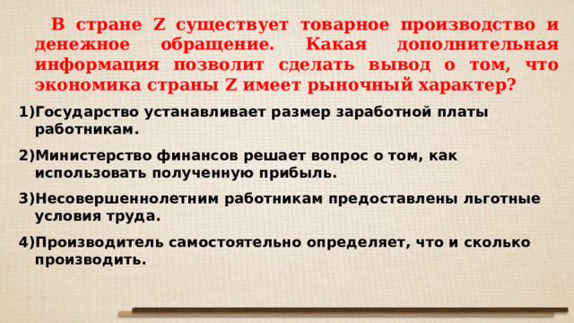  В стране Z существует товарное производство и денежное обращение. Какая дополнительная информация позволит сделать вывод о том, что экономика страны Z имеет рыночный характер? Государство устанавливает размер заработной платы работникам. Министерство финансов решает вопрос о том, как использовать полученную прибыль. Несовершеннолетним работникам предоставлены льготные условия труда. Производитель самостоятельно определяет, что и сколько производить. 