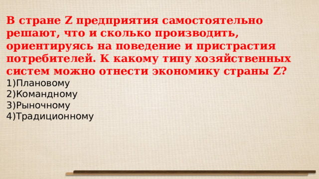 В стране Z предприятия самостоятельно решают, что и сколько производить, ориентируясь на поведение и пристрастия потребителей. К какому типу хозяйственных систем можно отнести экономику страны Z? Плановому Командному Рыночному Традиционному 